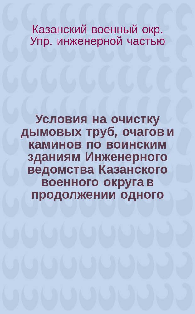 Условия на очистку дымовых труб, очагов и каминов по воинским зданиям Инженерного ведомства Казанского военного округа в продолжении одного, двух, трех и четырех лет : Утв. Воен. сов. журн. 25 авг. 1883 г