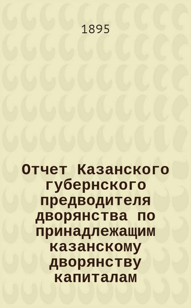 Отчет Казанского губернского предводителя дворянства по принадлежащим казанскому дворянству капиталам... ... за трехлетие с 1893 по 1896 года
