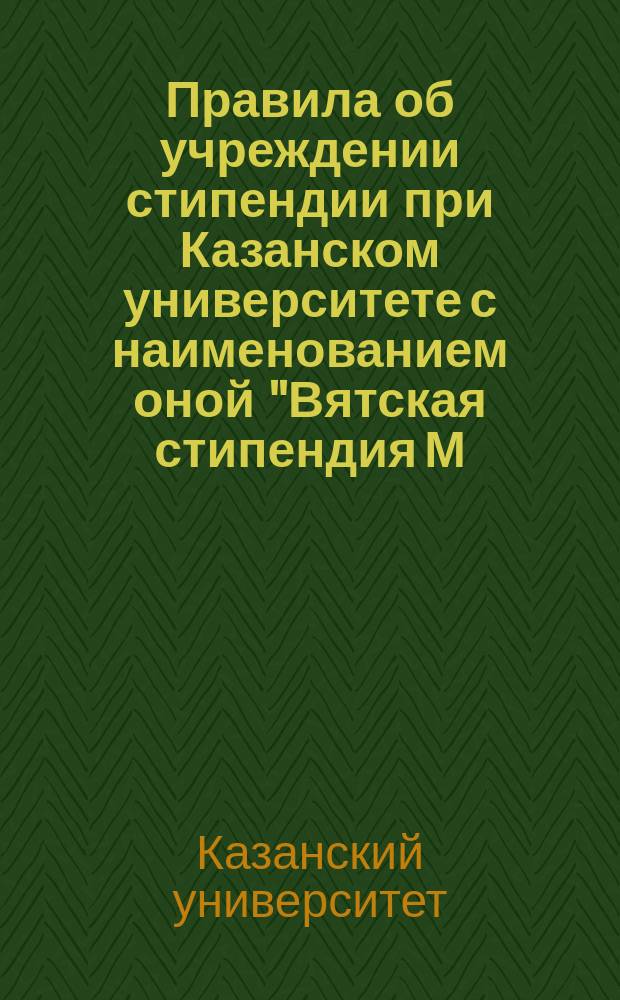 Правила об учреждении стипендии при Казанском университете с наименованием оной "Вятская стипендия М.В. Ломоносова" : Утв. 23 ноября 1868 г