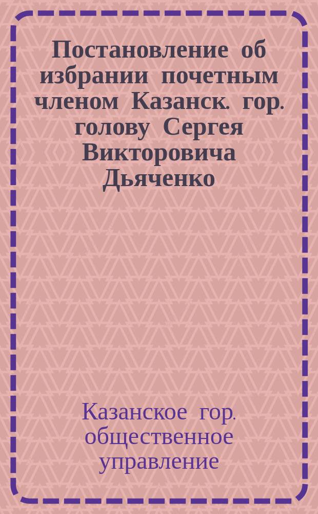 [Постановление об избрании почетным членом Казанск. гор. голову Сергея Викторовича Дьяченко]