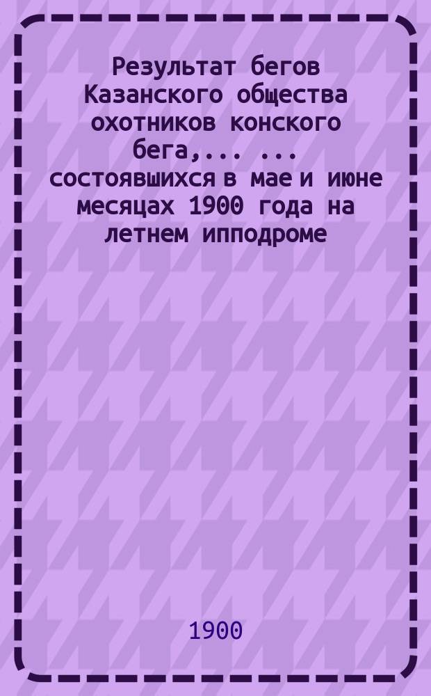 Результат бегов Казанского общества охотников конского бега, ... ... состоявшихся в мае и июне месяцах 1900 года на летнем ипподроме