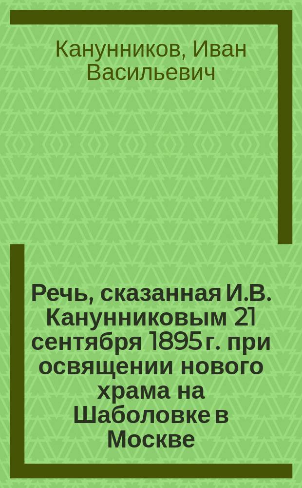 Речь, сказанная И.В. Канунниковым 21 сентября 1895 г. при освящении нового храма на Шаболовке в Москве