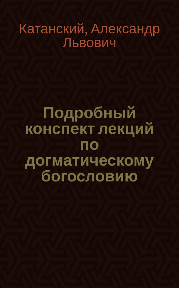 Подробный конспект лекций по догматическому богословию : Чит. студентам 53-го курса орд. проф. СПБ духовной ак. А.Л. Катанским