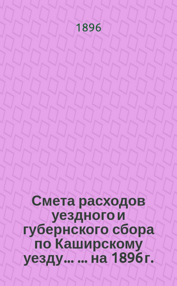 Смета расходов уездного и губернского сбора по Каширскому уезду ... ... на 1896 г. : Раскладка| уездного и губернского Земского сбора по Каширскому уезду