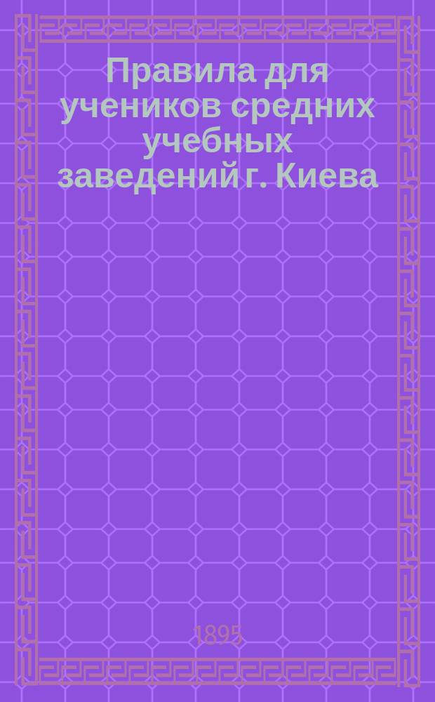 Правила для учеников средних учебных заведений г. Киева : Утв. попечителем Киевск. учеб. окр. 25 мая 1885 г
