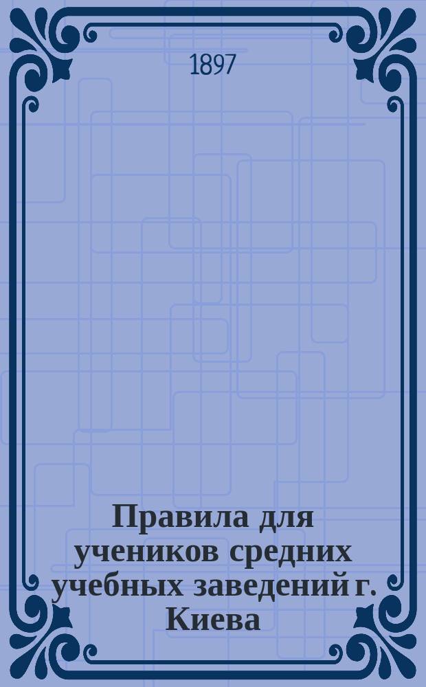 Правила для учеников средних учебных заведений г. Киева : Утв. попечителем Киевск. учеб. окр. 25 мая 1885 г