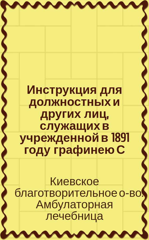 Инструкция для должностных и других лиц, служащих в учрежденной в 1891 году графинею С.С. Игнатьевой Амбулаторной бесплатной лечебнице, отнесенной 2 апреля 1894 г. к ведению Киевского благотворительного общества