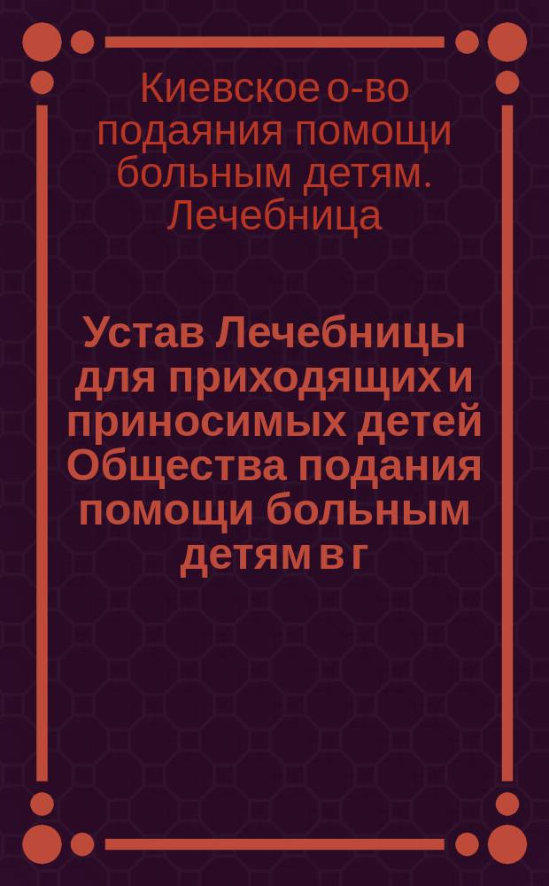 Устав Лечебницы для приходящих и приносимых детей Общества подания помощи больным детям в г. Киеве : Утв. 25 авг. 1895 г