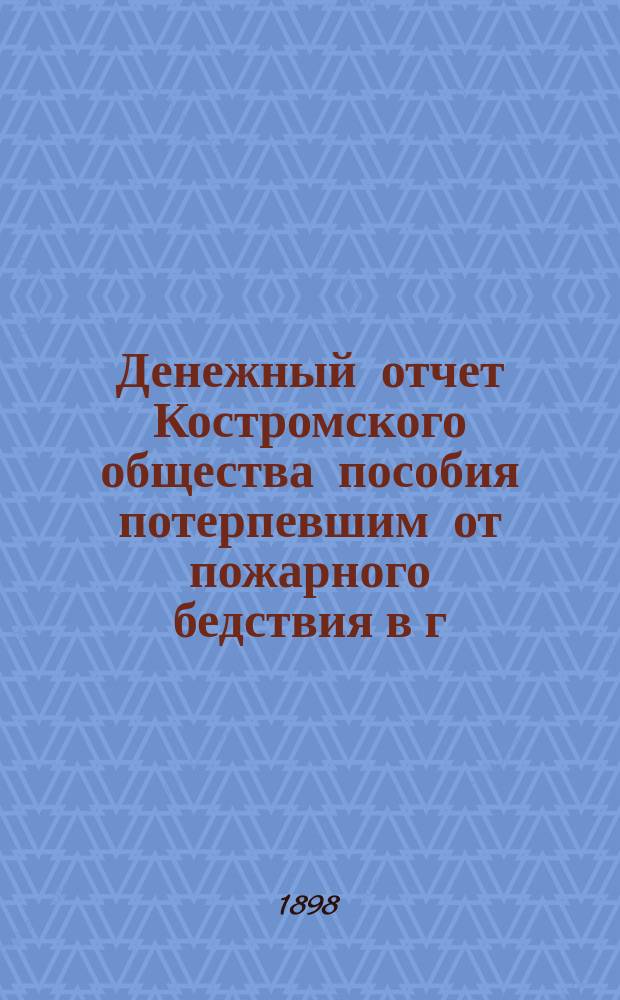 Денежный отчет Костромского общества пособия потерпевшим от пожарного бедствия в г. Костроме... ... за 1895-1897 гг. : ... за 1895-1897 гг. и доклад Совета этого Общества о деятельности его в означенный период
