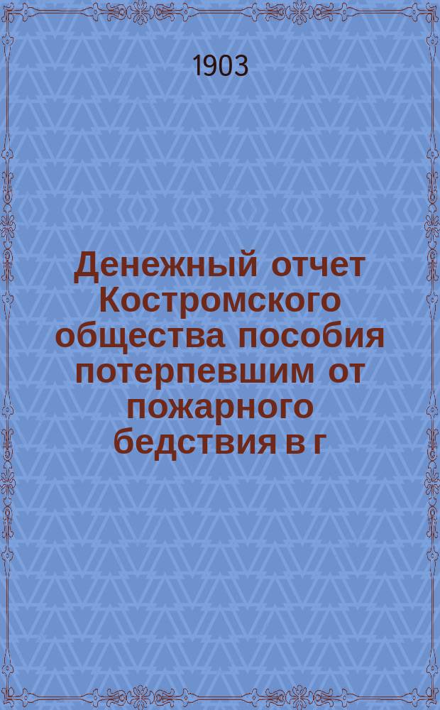 Денежный отчет Костромского общества пособия потерпевшим от пожарного бедствия в г. Костроме... ... за 1902 год