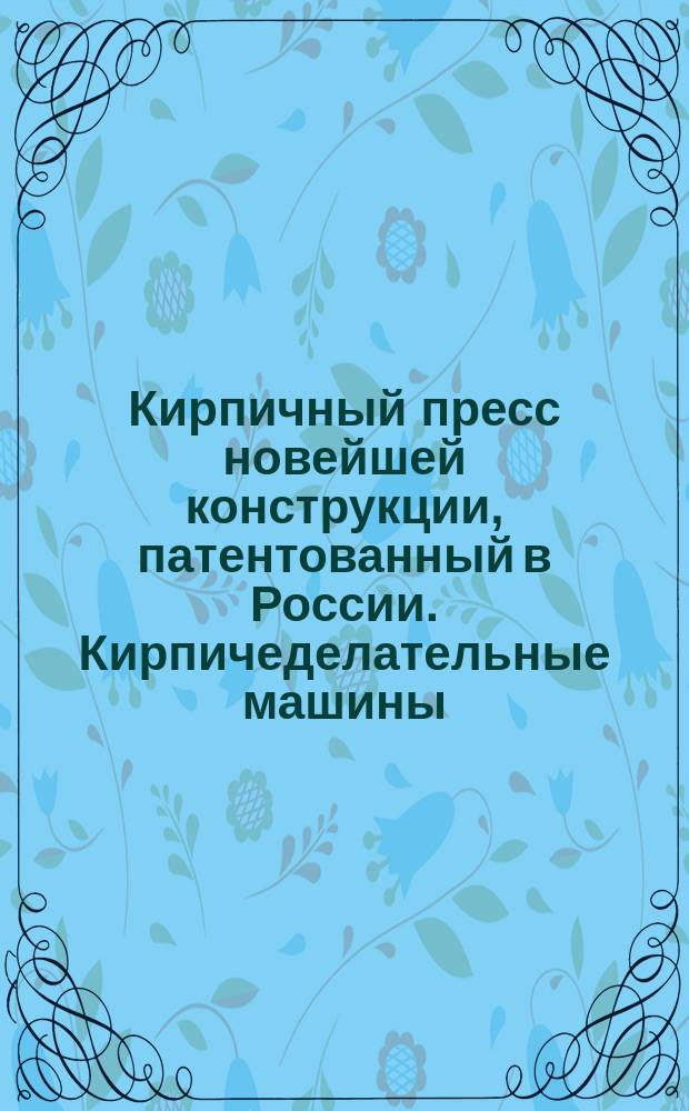 Кирпичный пресс новейшей конструкции, патентованный в России. Кирпичеделательные машины, приводимые в движение лошадьми [и др. : Каталог]
