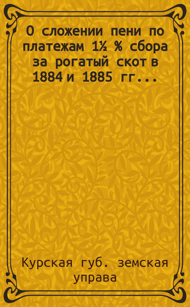 О сложении пени по платежам 1½ % сбора за рогатый скот в 1884 и 1885 гг. ...; По протесту г. курского губернатора на постановление экстренного Губернского земского собрания от 22 мая сего 1895 г. об отсрочке взноса страховых недоимок 1½ % сбора до 1 сентября и др. доклады Курск. губ. земск. собранию