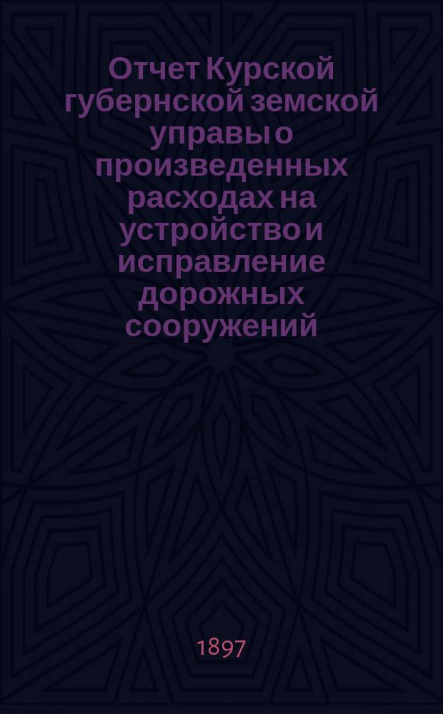 Отчет Курской губернской земской управы о произведенных расходах на устройство и исправление дорожных сооружений... ... за 1896 и 1897 гг.