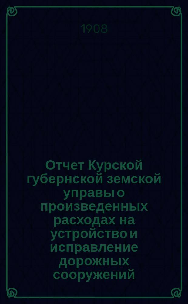 Отчет Курской губернской земской управы о произведенных расходах на устройство и исправление дорожных сооружений... ... 1908 г.