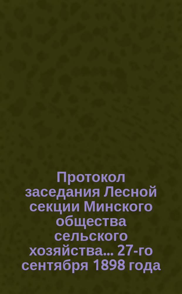 Протокол заседания Лесной секции Минского общества сельского хозяйства... ... 27-го сентября 1898 года