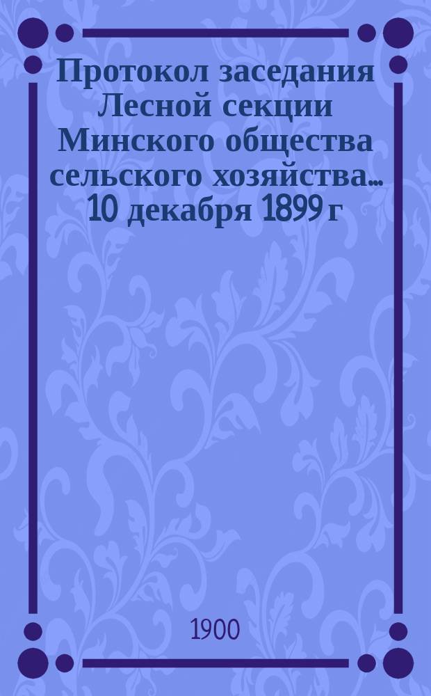 Протокол заседания Лесной секции Минского общества сельского хозяйства... ... 10 декабря 1899 г.