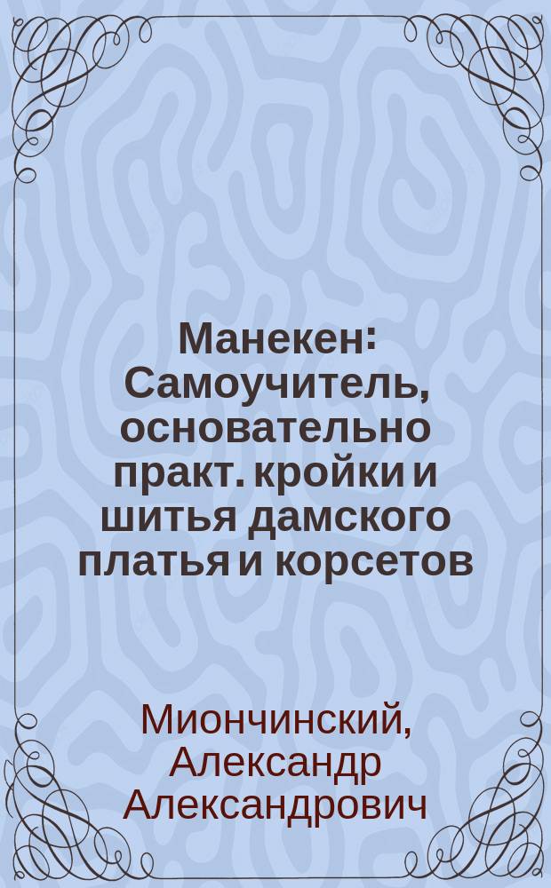 Манекен : Самоучитель, основательно практ. кройки и шитья дамского платья и корсетов, по новой сокращенной методе