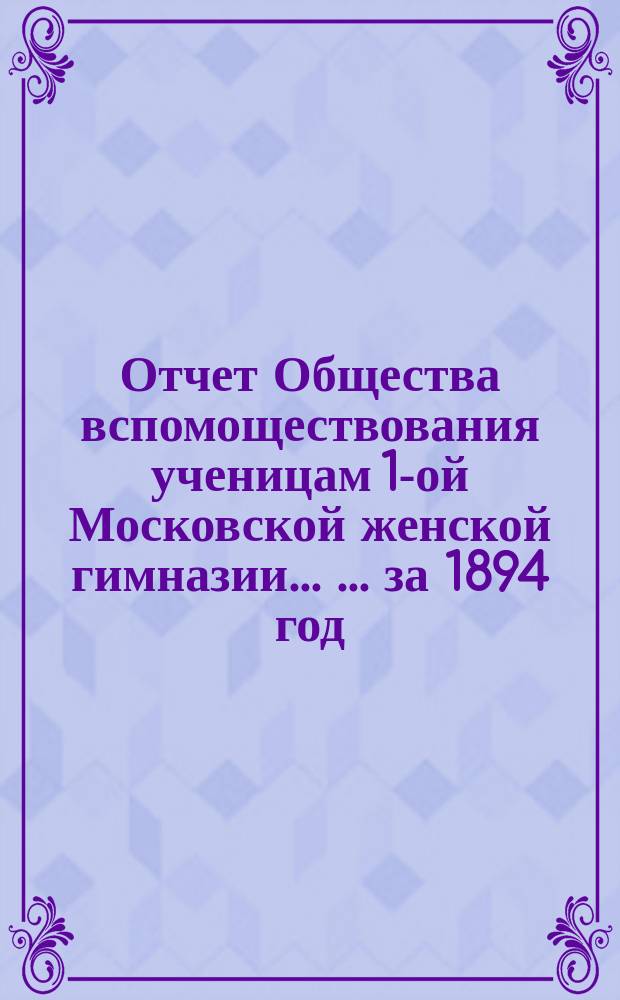 Отчет Общества вспомоществования ученицам 1-ой Московской женской гимназии ... ... за 1894 год