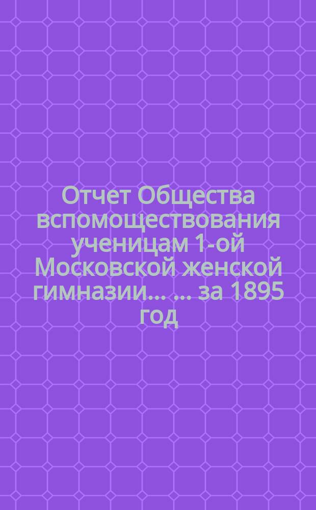 Отчет Общества вспомоществования ученицам 1-ой Московской женской гимназии ... ... за 1895 год