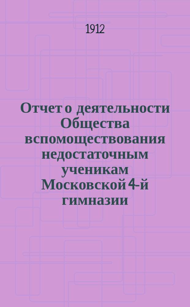 Отчет о деятельности Общества вспомоществования недостаточным ученикам Московской 4-й гимназии... ... с 1-го января 1910 по 16 августа 1911 года
