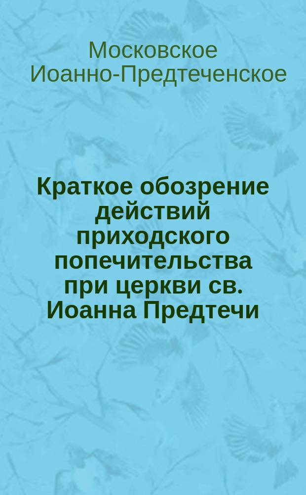 Краткое обозрение действий приходского попечительства при церкви св. Иоанна Предтечи... в Старой Конюшенной со дня открытия оного 1-го ноября 1872 г. по 1 января 1895 г.