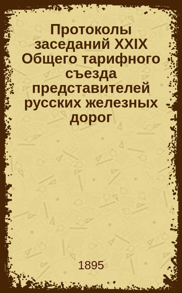 Протоколы заседаний XXIX Общего тарифного съезда представителей русских железных дорог. С.-Петербург, 4-6, 9, 10, 12-14 окт. 1895 г.