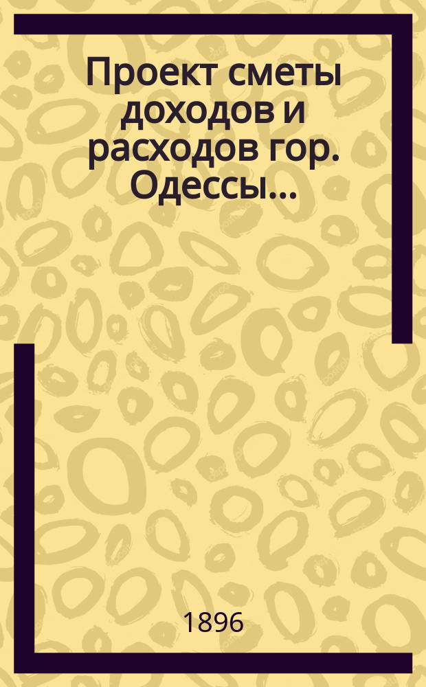 Проект сметы доходов и расходов гор. Одессы .. : Сост. на основании форм и правил, утв. г. министром внутр. дел 9-го июня 1897 г. на 1897 год