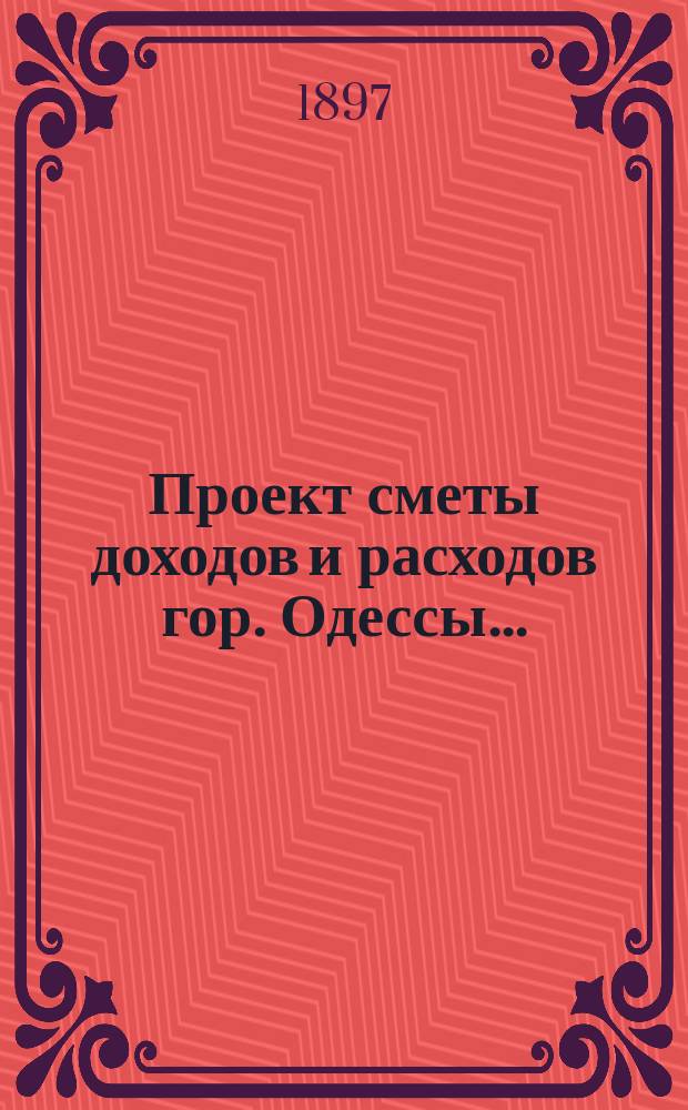 Проект сметы доходов и расходов гор. Одессы .. : Сост. на основании форм и правил, утв. г. министром внутр. дел 9-го июня 1897 г. на 1898 год