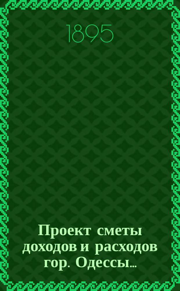 Проект сметы доходов и расходов гор. Одессы .. : Сост. на основании форм и правил, утв. г. министром внутр. дел 9-го июня 1897 г. на 1898 год : Приложения ...