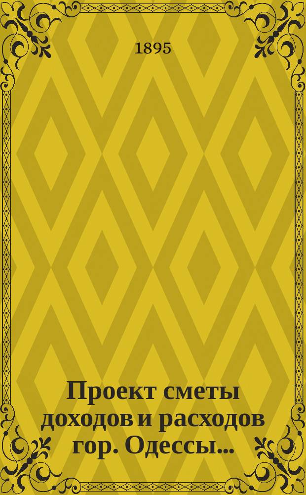 Проект сметы доходов и расходов гор. Одессы .. : Сост. на основании форм и правил, утв. г. министром внутр. дел 9-го июня 1897 г. на 1913 год : Приложения ...