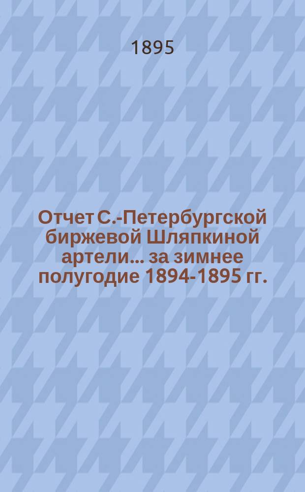Отчет С.-Петербургской биржевой Шляпкиной артели... ... за зимнее полугодие 1894-1895 гг.