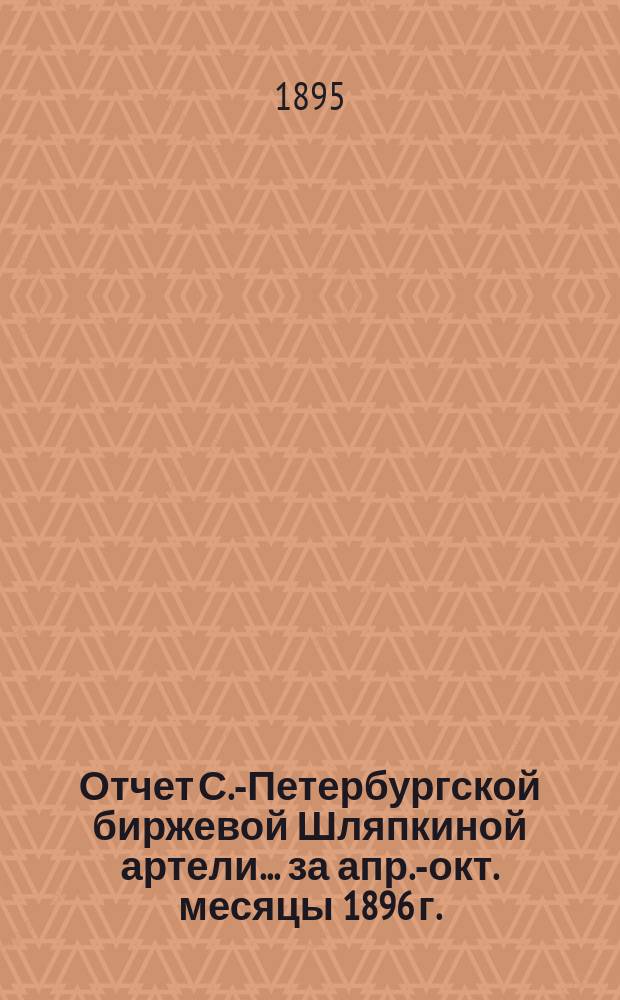 Отчет С.-Петербургской биржевой Шляпкиной артели... ... за апр.-окт. месяцы 1896 г.