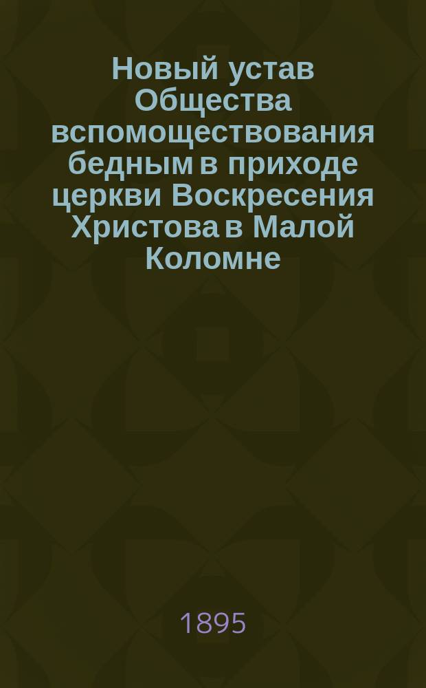 Новый устав Общества вспомоществования бедным в приходе церкви Воскресения Христова в Малой Коломне, в г. С.-Петербурге, утвержденный М.В.Д. 11-го января 1895 года