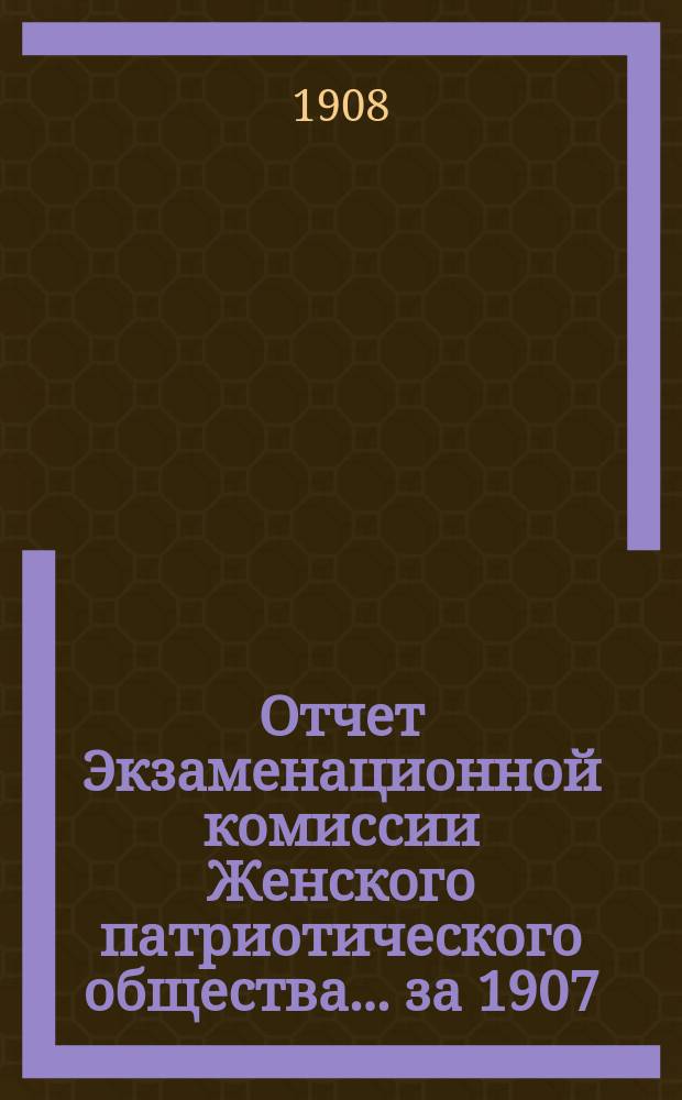 Отчет Экзаменационной комиссии Женского патриотического общества... ... [за 1907/8 учеб. год