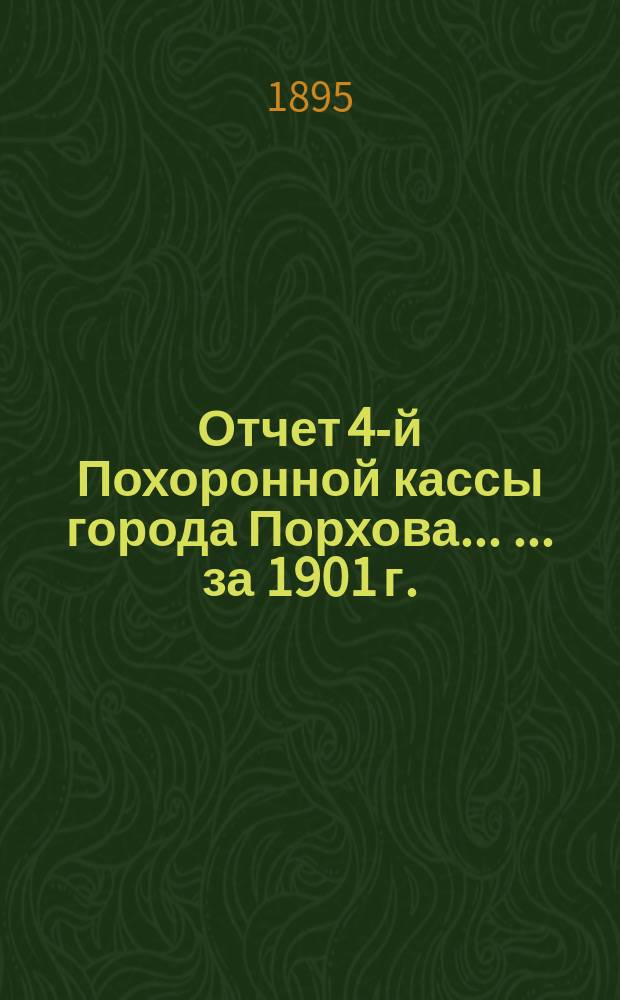 Отчет 4-й Похоронной кассы города Порхова ... ... за 1901 г. : Отчет Правления Четвертой похоронной кассы в г. Порхове о приходе и расходе сумм Кассы