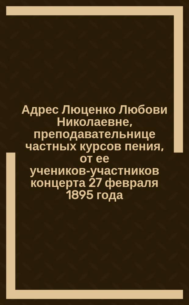 [Адрес Люценко Любови Николаевне, преподавательнице частных курсов пения, от ее учеников-участников концерта 27 февраля 1895 года]