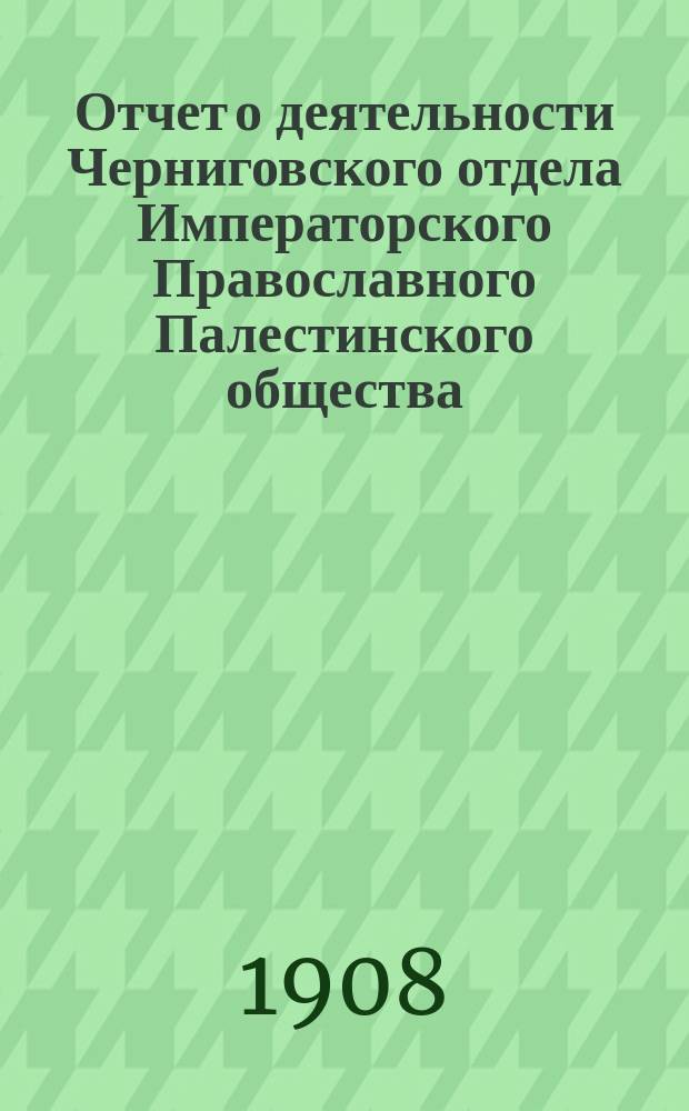 Отчет о деятельности Черниговского отдела Императорского Православного Палестинского общества... ... за 1907-8 отчетный год