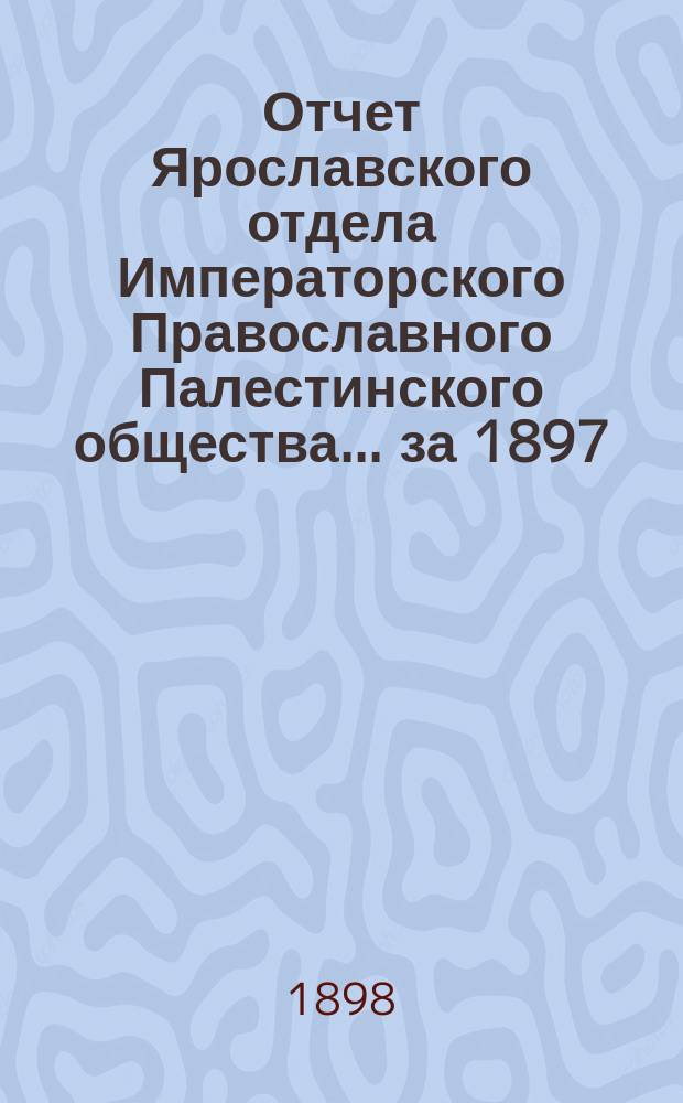 Отчет Ярославского отдела Императорского Православного Палестинского общества... ... за 1897/8 год