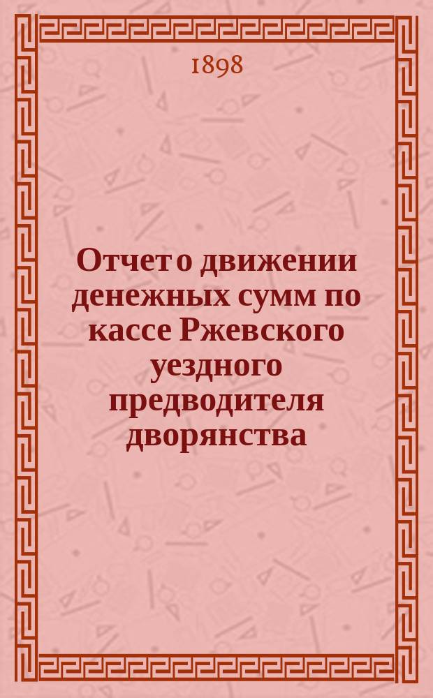 Отчет о движении денежных сумм по кассе Ржевского уездного предводителя дворянства... ... с 1 января 1895 г. по 1 января 1898 г.