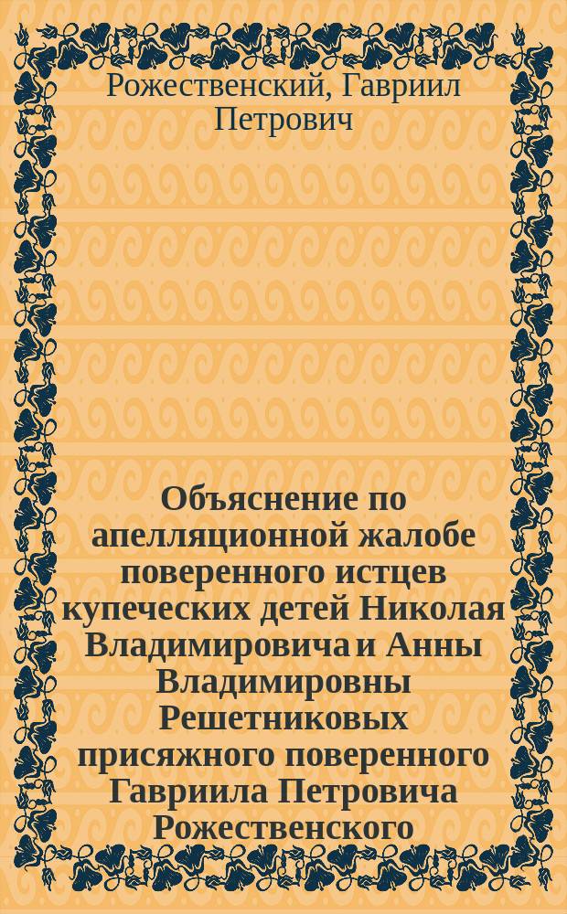 Объяснение по апелляционной жалобе поверенного истцев купеческих детей Николая Владимировича и Анны Владимировны Решетниковых присяжного поверенного Гавриила Петровича Рожественского... по делу с ответчицей княгиней Анной Михайловной Гагариной... в Харьковскую судебную палату