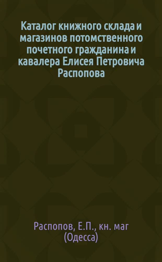Каталог книжного склада и магазинов потомственного почетного гражданина и кавалера Елисея Петровича Распопова... в Одессе...