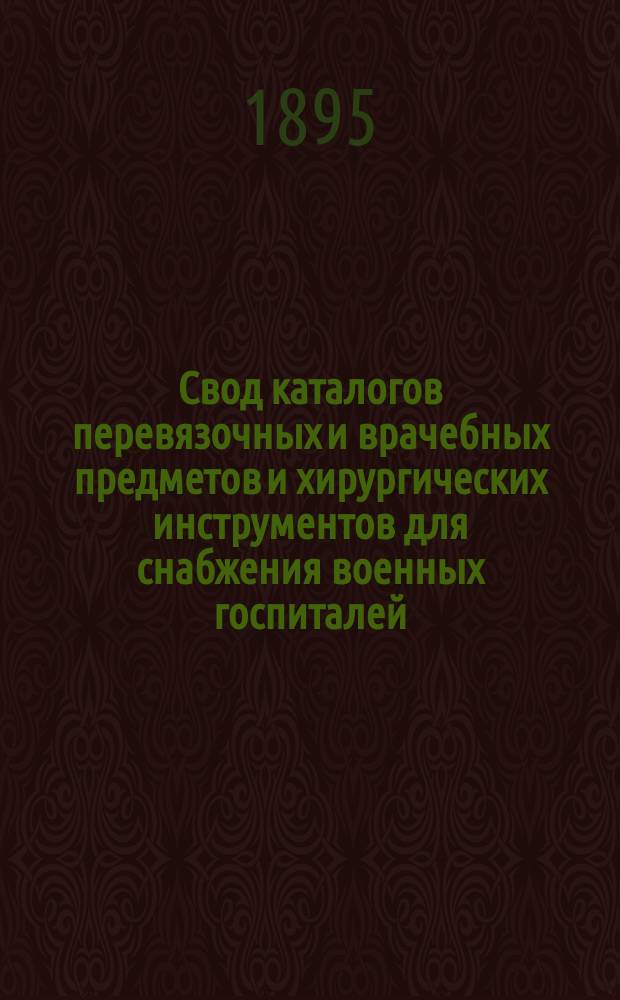 Свод каталогов перевязочных и врачебных предметов и хирургических инструментов для снабжения военных госпиталей, усиленных и местных лазаретов и частей войск, как на мирное, так и на военное время : Утв. 24/VI 1895 г