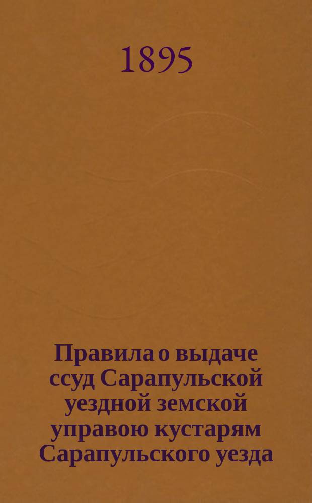 Правила о выдаче ссуд Сарапульской уездной земской управою кустарям Сарапульского уезда, ... утвержденные Сарапульским уездным земским собранием XXIX очередной сессии в заседании 29-го сентября 1895 г.