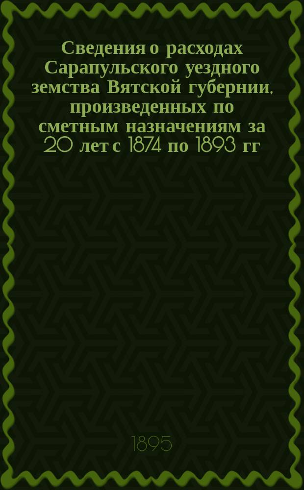 Сведения о расходах Сарапульского уездного земства Вятской губернии, произведенных по сметным назначениям за 20 лет с 1874 по 1893 гг. включительно