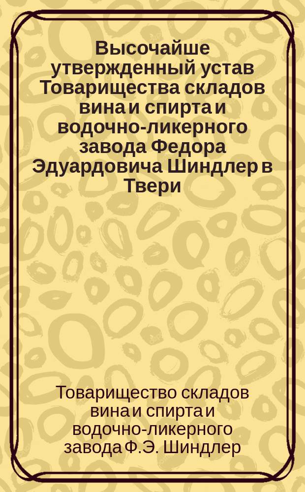 Высочайше утвержденный устав Товарищества складов вина и спирта и водочно-ликерного завода Федора Эдуардовича Шиндлер [в Твери] : Утв. 23 дек. 1894 г.