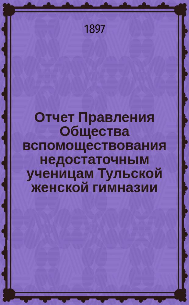 Отчет Правления Общества вспомоществования недостаточным ученицам Тульской женской гимназии... ... за 1895/96 акад. год. С 1 сент. 1895 г. по 1 сент. 1896 г.