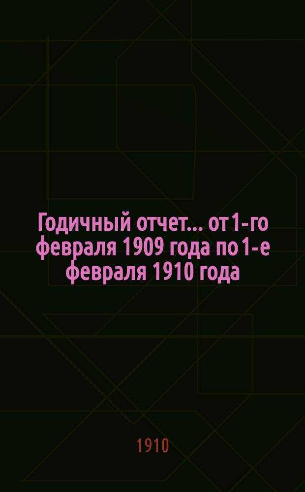 ... Годичный отчет... ... от 1-го февраля 1909 года по 1-е февраля 1910 года