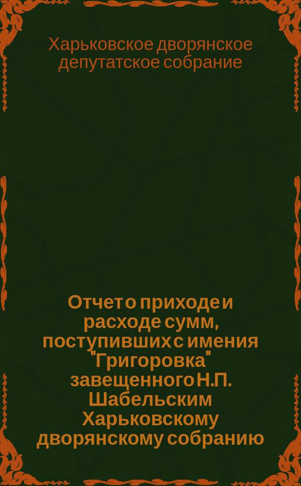 Отчет о приходе и расходе сумм, поступивших с имения "Григоровка" завещенного Н.П. Шабельским Харьковскому дворянскому собранию...