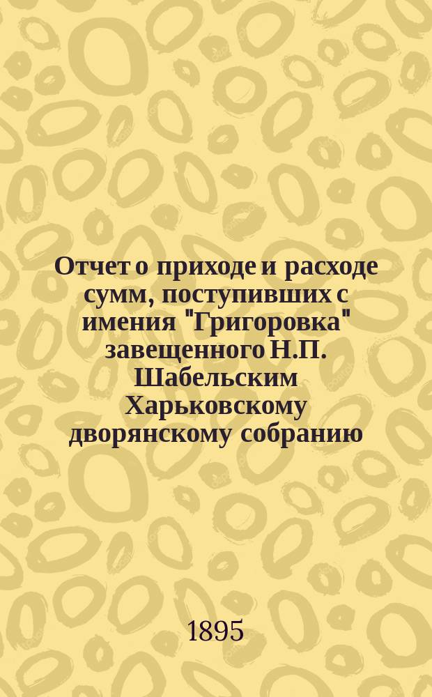 Отчет о приходе и расходе сумм, поступивших с имения "Григоровка" завещенного Н.П. Шабельским Харьковскому дворянскому собранию... ... с 1-го декабря 1891 г. по 1-е сентября 1894 г.