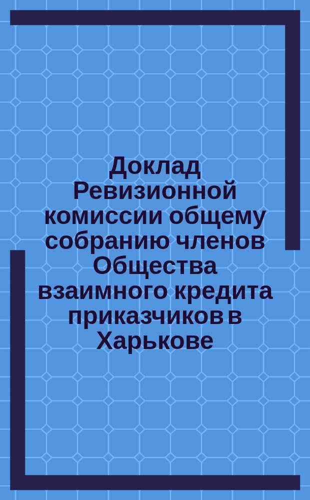 Доклад Ревизионной комиссии общему собранию членов Общества взаимного кредита приказчиков в Харькове... ... 27-го января 1896 года